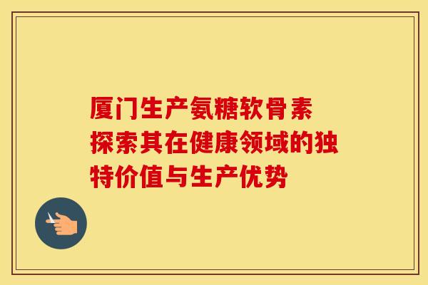 厦门生产氨糖软骨素 探索其在健康领域的独特价值与生产优势