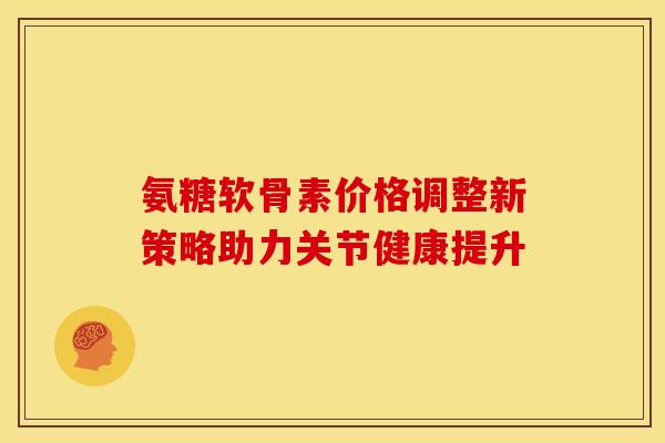 氨糖软骨素价格调整新策略助力关节健康提升