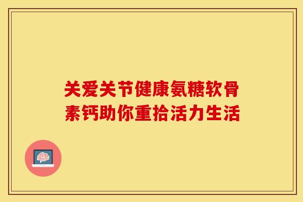 关爱关节健康氨糖软骨素钙助你重拾活力生活 关爱关节健康氨糖软骨素钙助你重拾活力生活