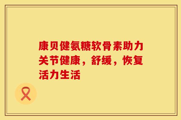 康贝健氨糖软骨素助力关节健康，舒缓，恢复活力生活