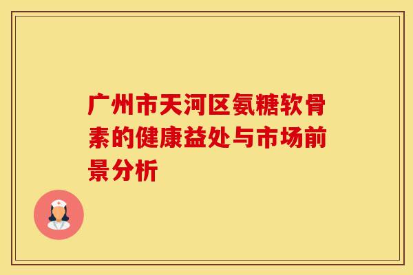 广州市天河区氨糖软骨素的健康益处与市场前景分析