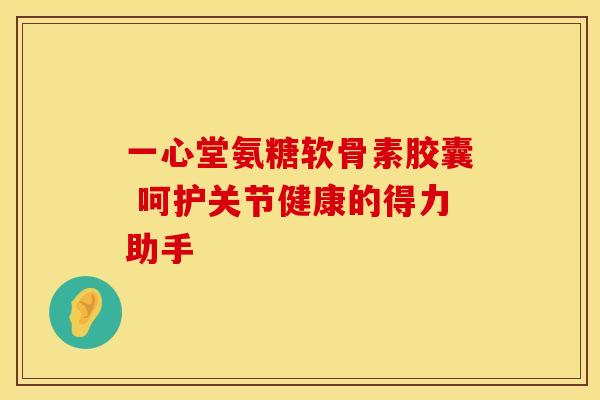 一心堂氨糖软骨素胶囊 呵护关节健康的得力助手