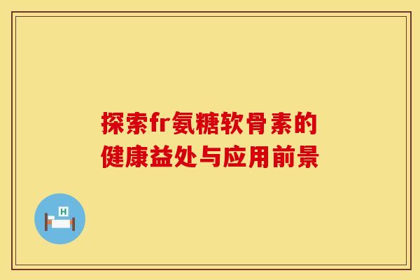 探索fr氨糖软骨素的健康益处与应用前景 探索fr氨糖软骨素的健康益处与应用前景