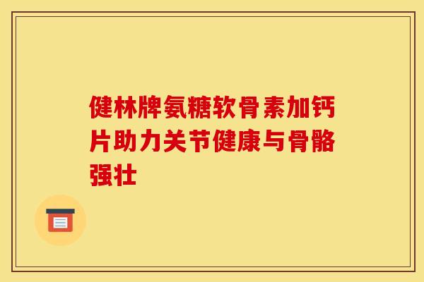 健林牌氨糖软骨素加钙片助力关节健康与骨骼强壮