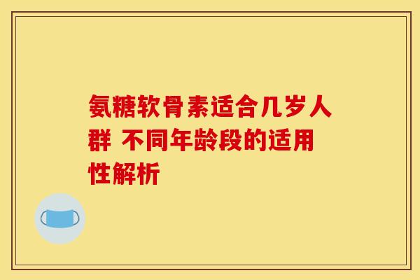 氨糖软骨素适合几岁人群 不同年龄段的适用性解析