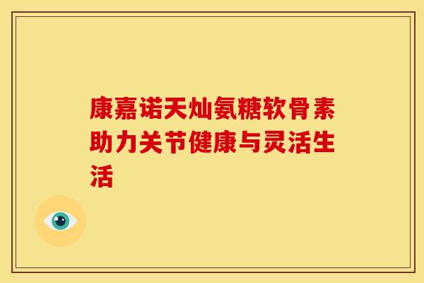 康嘉诺天灿氨糖软骨素助力关节健康与灵活生活 康嘉诺天灿氨糖软骨素助力关节健康与灵活生活