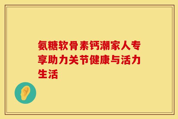 氨糖软骨素钙潮家人专享助力关节健康与活力生活