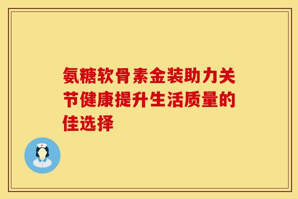 氨糖软骨素金装助力关节健康提升生活质量的佳选择 氨糖软骨素金装助力关节健康提升生活质量的佳选择