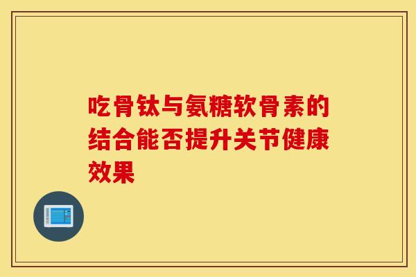 吃骨钛与氨糖软骨素的结合能否提升关节健康效果