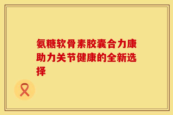 氨糖软骨素胶囊合力康助力关节健康的全新选择