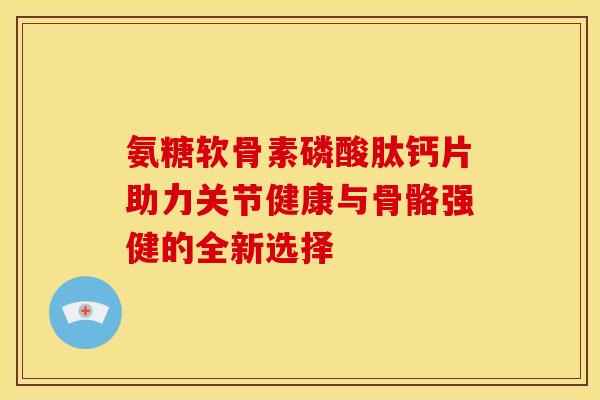 氨糖软骨素磷酸肽钙片助力关节健康与骨骼强健的全新选择