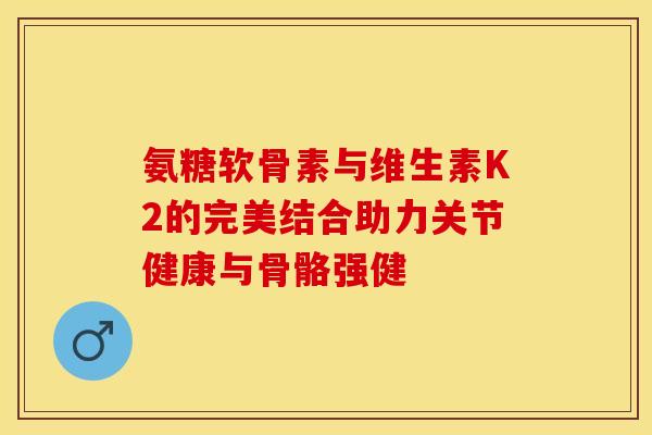 氨糖软骨素与维生素K2的完美结合助力关节健康与骨骼强健