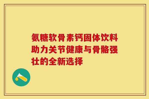 氨糖软骨素钙固体饮料助力关节健康与骨骼强壮的全新选择