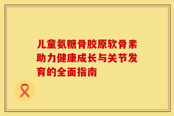 儿童氨糖骨胶原软骨素助力健康成长与关节发育的全面指南