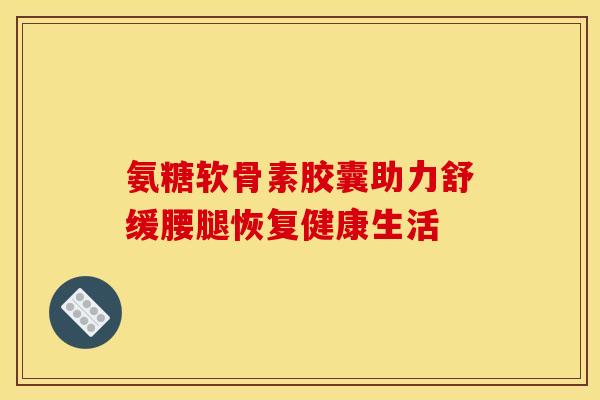 氨糖软骨素胶囊助力舒缓腰腿恢复健康生活
