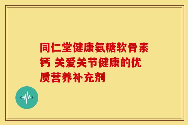同仁堂健康氨糖软骨素钙 关爱关节健康的优质营养补充剂
