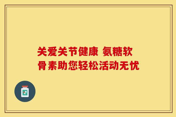 关爱关节健康 氨糖软骨素助您轻松活动无忧 关爱关节健康 氨糖软骨素助您轻松活动无忧