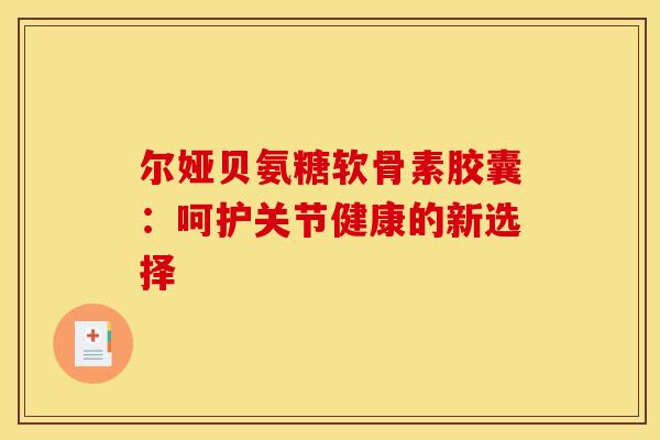 尔娅贝氨糖软骨素胶囊：呵护关节健康的新选择