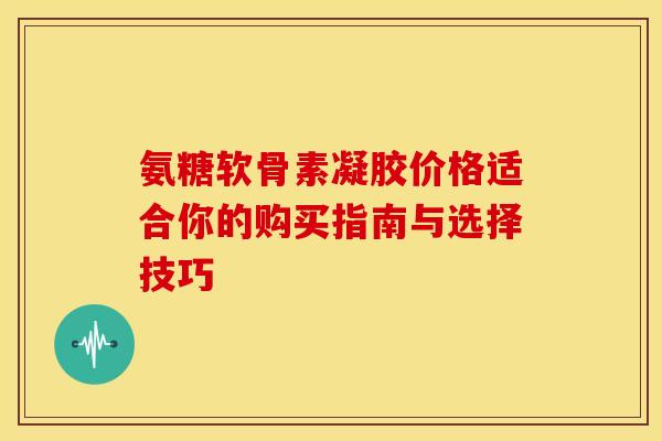 氨糖软骨素凝胶价格适合你的购买指南与选择技巧