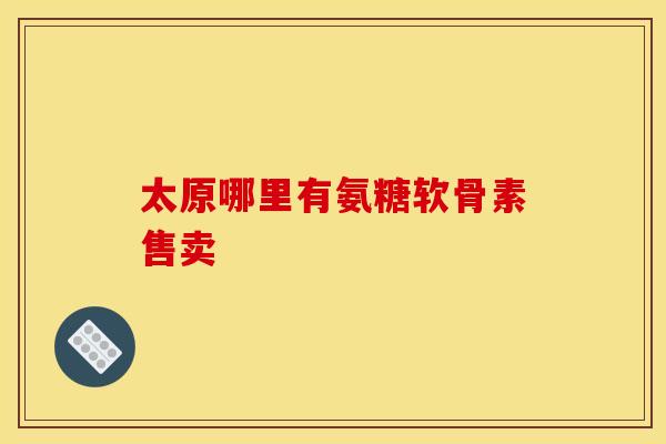 太原哪里有氨糖软骨素售卖