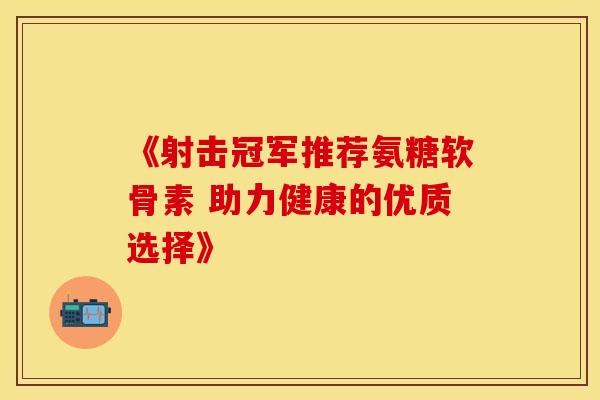 《射击冠军推荐氨糖软骨素 助力健康的优质选择》