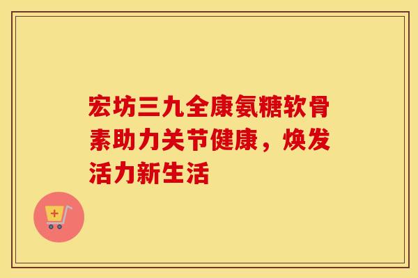 宏坊三九全康氨糖软骨素助力关节健康，焕发活力新生活