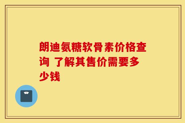 朗迪氨糖软骨素价格查询 了解其售价需要多少钱