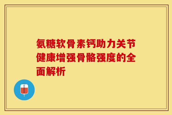 氨糖软骨素钙助力关节健康增强骨骼强度的全面解析