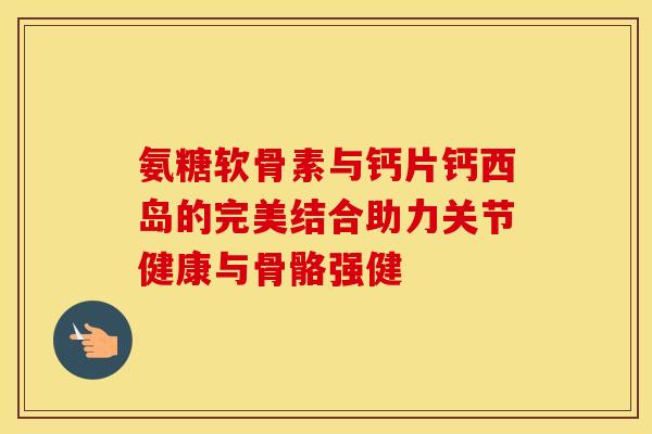 氨糖软骨素与钙片钙西岛的完美结合助力关节健康与骨骼强健