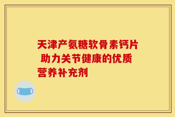 天津产氨糖软骨素钙片 助力关节健康的优质营养补充剂