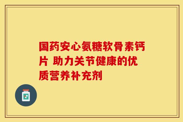 国药安心氨糖软骨素钙片 助力关节健康的优质营养补充剂