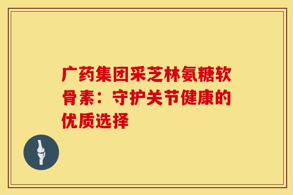 广药集团采芝林氨糖软骨素：守护关节健康的优质选择