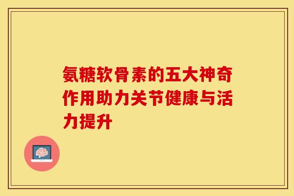 氨糖软骨素的五大神奇作用助力关节健康与活力提升