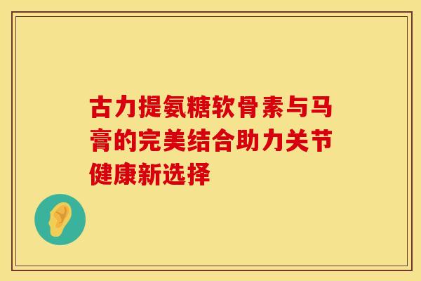 古力提氨糖软骨素与马膏的完美结合助力关节健康新选择