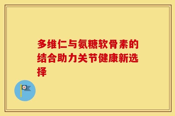 多维仁与氨糖软骨素的结合助力关节健康新选择
