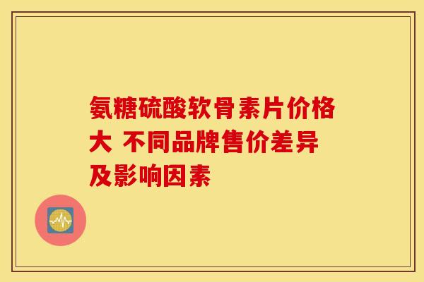 氨糖硫酸软骨素片价格大 不同品牌售价差异及影响因素