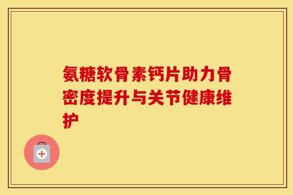 氨糖软骨素钙片助力骨密度提升与关节健康维护