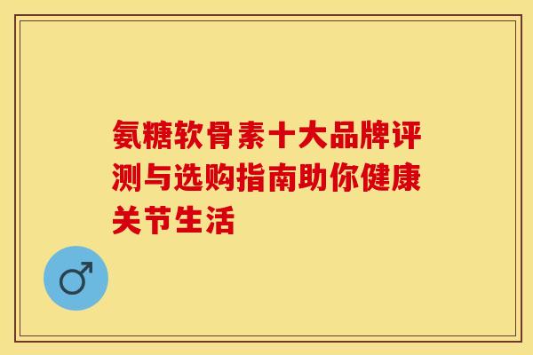 氨糖软骨素十大品牌评测与选购指南助你健康关节生活