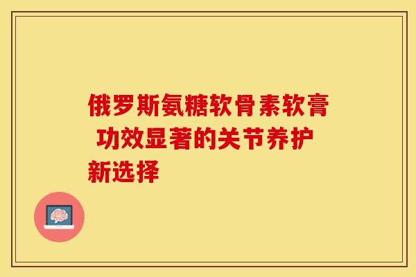 俄罗斯氨糖软骨素软膏 功效显著的关节养护新选择