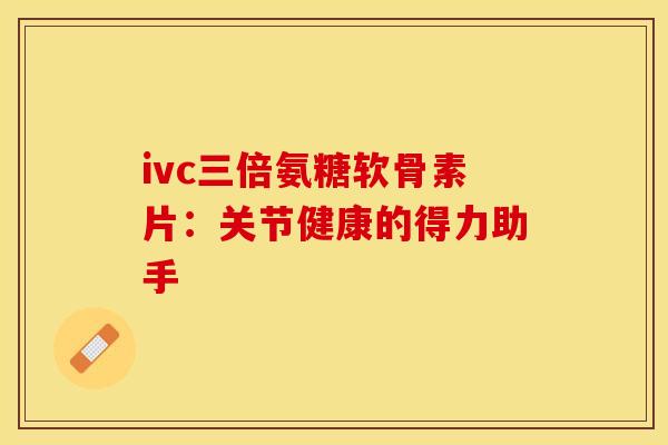 ivc三倍氨糖软骨素片：关节健康的得力助手