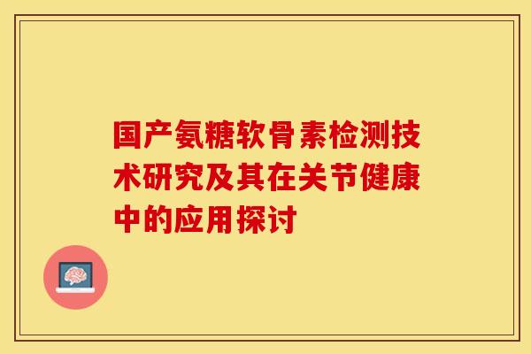 国产氨糖软骨素检测技术研究及其在关节健康中的应用探讨