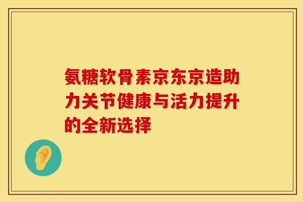 氨糖软骨素京东京造助力关节健康与活力提升的全新选择