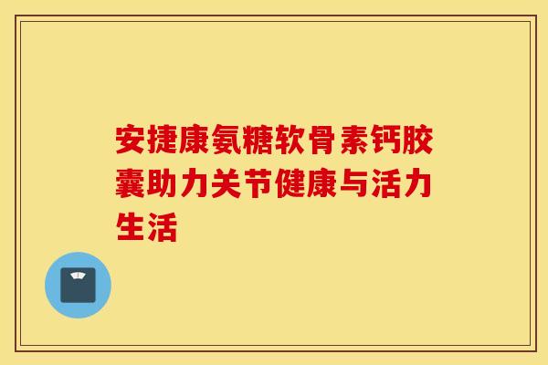 安捷康氨糖软骨素钙胶囊助力关节健康与活力生活