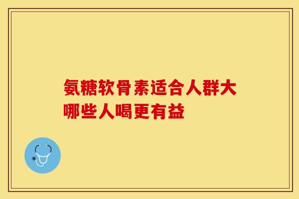 氨糖软骨素适合人群大哪些人喝更有益