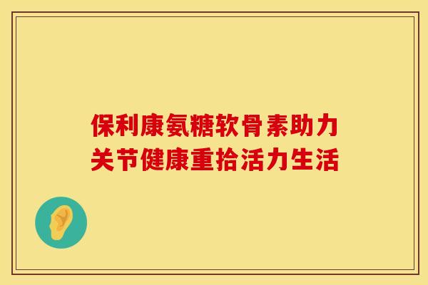 保利康氨糖软骨素助力关节健康重拾活力生活 保利康氨糖软骨素助力关节健康重拾活力生活