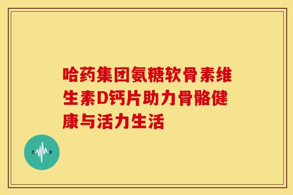 哈药集团氨糖软骨素维生素D钙片助力骨骼健康与活力生活 哈药集团氨糖软骨素维生素D钙片助力骨骼健康与活力生活