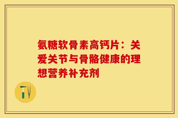 氨糖软骨素高钙片：关爱关节与骨骼健康的理想营养补充剂