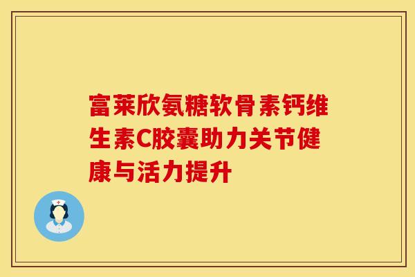富莱欣氨糖软骨素钙维生素C胶囊助力关节健康与活力提升
