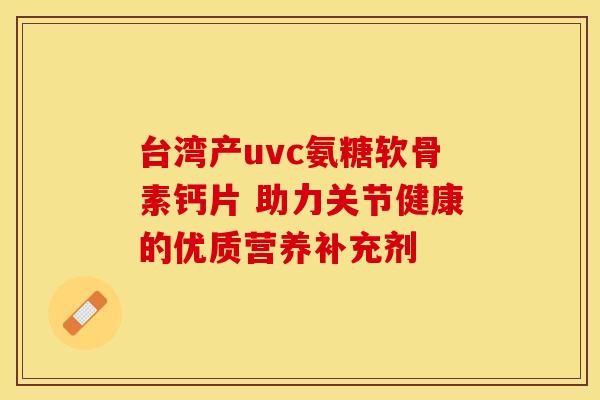 台湾产uvc氨糖软骨素钙片 助力关节健康的优质营养补充剂