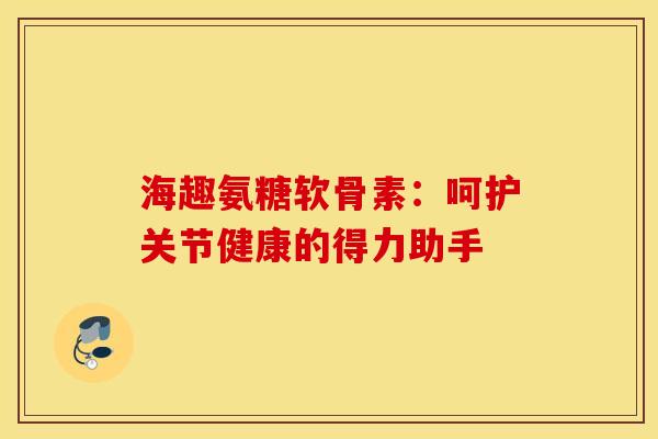 海趣氨糖软骨素：呵护关节健康的得力助手